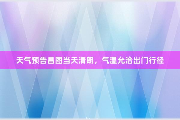 天气预告昌图当天清朗，气温允洽出门行径